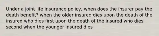 Under a joint life insurance policy, when does the insurer pay the death benefit? when the older insured dies upon the death of the insured who dies first upon the death of the insured who dies second when the younger insured dies