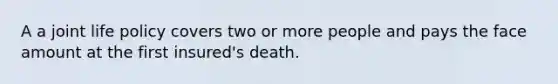 A a joint life policy covers two or more people and pays the face amount at the first insured's death.