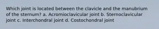 Which joint is located between the clavicle and the manubrium of the sternum? a. Acromioclavicular joint b. Sternoclavicular joint c. Interchondral joint d. Costochondral joint