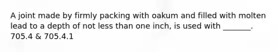 A joint made by firmly packing with oakum and filled with molten lead to a depth of not less than one inch, is used with _______. 705.4 & 705.4.1