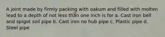 A joint made by firmly packing with oakum and filled with molten lead to a depth of not less than one inch is for a. Cast iron bell and spigot soil pipe b. Cast iron no hub pipe c. Plastic pipe d. Steel pipe