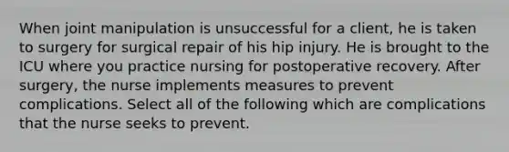 When joint manipulation is unsuccessful for a client, he is taken to surgery for surgical repair of his hip injury. He is brought to the ICU where you practice nursing for postoperative recovery. After surgery, the nurse implements measures to prevent complications. Select all of the following which are complications that the nurse seeks to prevent.