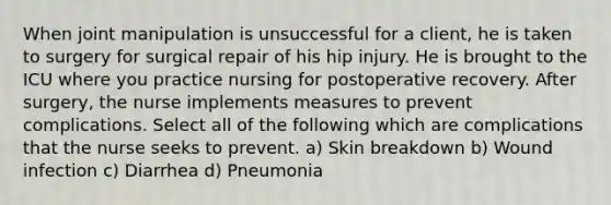 When joint manipulation is unsuccessful for a client, he is taken to surgery for surgical repair of his hip injury. He is brought to the ICU where you practice nursing for postoperative recovery. After surgery, the nurse implements measures to prevent complications. Select all of the following which are complications that the nurse seeks to prevent. a) Skin breakdown b) Wound infection c) Diarrhea d) Pneumonia