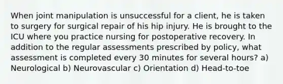 When joint manipulation is unsuccessful for a client, he is taken to surgery for surgical repair of his hip injury. He is brought to the ICU where you practice nursing for postoperative recovery. In addition to the regular assessments prescribed by policy, what assessment is completed every 30 minutes for several hours? a) Neurological b) Neurovascular c) Orientation d) Head-to-toe