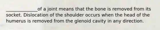 ______________of a joint means that the bone is removed from its socket. Dislocation of the shoulder occurs when the head of the humerus is removed from the glenoid cavity in any direction.