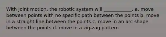 With Joint motion, the robotic system will​ ____________. a. ​move between points with no specific path between the points b. ​move in a straight line between the points c. ​move in an arc shape between the points d. ​move in a zig-zag pattern