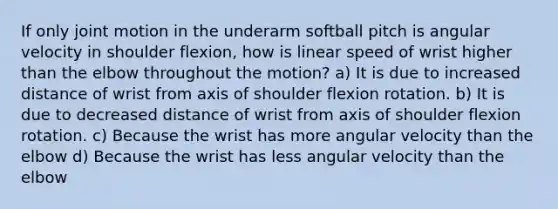 If only joint motion in the underarm softball pitch is angular velocity in shoulder flexion, how is linear speed of wrist higher than the elbow throughout the motion? a) It is due to increased distance of wrist from axis of shoulder flexion rotation. b) It is due to decreased distance of wrist from axis of shoulder flexion rotation. c) Because the wrist has more angular velocity than the elbow d) Because the wrist has less angular velocity than the elbow