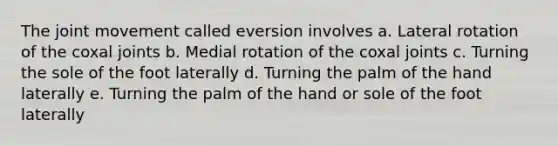 The joint movement called eversion involves a. Lateral rotation of the coxal joints b. Medial rotation of the coxal joints c. Turning the sole of the foot laterally d. Turning the palm of the hand laterally e. Turning the palm of the hand or sole of the foot laterally