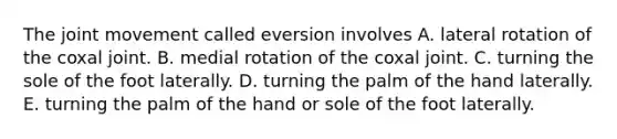 The joint movement called eversion involves A. lateral rotation of the coxal joint. B. medial rotation of the coxal joint. C. turning the sole of the foot laterally. D. turning the palm of the hand laterally. E. turning the palm of the hand or sole of the foot laterally.