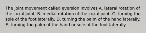 The joint movement called eversion involves A. lateral rotation of the coxal joint. B. medial rotation of the coxal joint. C. turning the sole of the foot laterally. D. turning the palm of the hand laterally. E. turning the palm of the hand or sole of the foot laterally