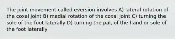 The joint movement called eversion involves A) lateral rotation of the coxal joint B) medial rotation of the coxal joint C) turning the sole of the foot laterally D) turning the pal, of the hand or sole of the foot laterally