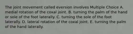 The joint movement called eversion involves Multiple Choice A. medial rotation of the coxal joint. B. turning the palm of the hand or sole of the foot laterally. C. turning the sole of the foot laterally. D. lateral rotation of the coxal joint. E. turning the palm of the hand laterally.