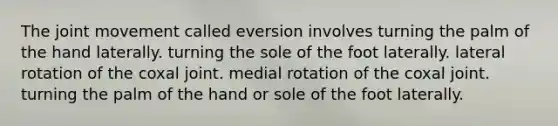 The joint movement called eversion involves turning the palm of the hand laterally. turning the sole of the foot laterally. lateral rotation of the coxal joint. medial rotation of the coxal joint. turning the palm of the hand or sole of the foot laterally.