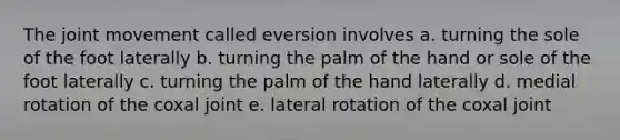 The joint movement called eversion involves a. turning the sole of the foot laterally b. turning the palm of the hand or sole of the foot laterally c. turning the palm of the hand laterally d. medial rotation of the coxal joint e. lateral rotation of the coxal joint