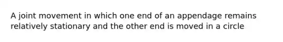 A joint movement in which one end of an appendage remains relatively stationary and the other end is moved in a circle
