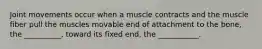 Joint movements occur when a muscle contracts and the muscle fiber pull the muscles movable end of attachment to the bone, the __________, toward its fixed end, the ___________.