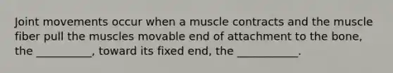 Joint movements occur when a muscle contracts and the muscle fiber pull the muscles movable end of attachment to the bone, the __________, toward its fixed end, the ___________.