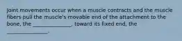 Joint movements occur when a muscle contracts and the muscle fibers pull the muscle's movable end of the attachment to the bone, the _______________, toward its fixed end, the ________________.