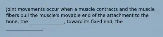 Joint movements occur when a muscle contracts and the muscle fibers pull the muscle's movable end of the attachment to the bone, the _______________, toward its fixed end, the ________________.