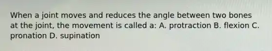 When a joint moves and reduces the angle between two bones at the joint, the movement is called a: A. protraction B. flexion C. pronation D. supination