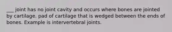 ___ joint has no joint cavity and occurs where bones are jointed by cartilage. pad of cartilage that is wedged between the ends of bones. Example is intervertebral joints.