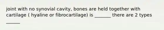 joint with no synovial cavity, bones are held together with cartilage ( hyaline or fibrocartilage) is _______ there are 2 types ______