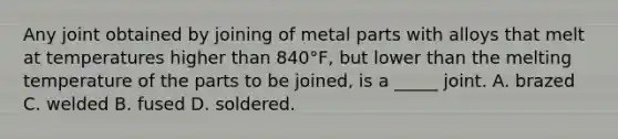 Any joint obtained by joining of metal parts with alloys that melt at temperatures higher than 840°F, but lower than the melting temperature of the parts to be joined, is a _____ joint. A. brazed C. welded B. fused D. soldered.