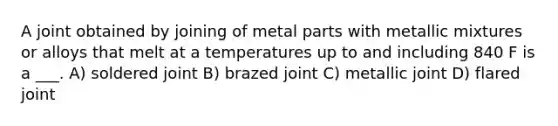 A joint obtained by joining of metal parts with metallic mixtures or alloys that melt at a temperatures up to and including 840 F is a ___. A) soldered joint B) brazed joint C) metallic joint D) flared joint