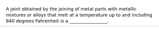 A joint obtained by the joining of metal parts with metallic mixtures or alloys that melt at a temperature up to and including 840 degrees Fahrenheit is a _________________.