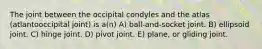 The joint between the occipital condyles and the atlas (atlantooccipital joint) is a(n) A) ball-and-socket joint. B) ellipsoid joint. C) hinge joint. D) pivot joint. E) plane, or gliding joint.