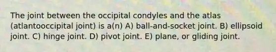 The joint between the occipital condyles and the atlas (atlantooccipital joint) is a(n) A) ball-and-socket joint. B) ellipsoid joint. C) hinge joint. D) pivot joint. E) plane, or gliding joint.