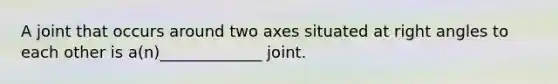 A joint that occurs around two axes situated at right angles to each other is a(n)_____________ joint.