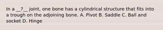 In a __?__ joint, one bone has a cylindrical structure that fits into a trough on the adjoining bone. A. Pivot B. Saddle C. Ball and socket D. Hinge