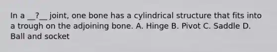 In a __?__ joint, one bone has a cylindrical structure that fits into a trough on the adjoining bone. A. Hinge B. Pivot C. Saddle D. Ball and socket