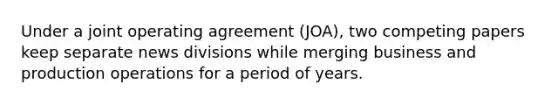 Under a joint operating agreement (JOA), two competing papers keep separate news divisions while merging business and production operations for a period of years.