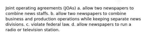 Joint operating agreements (JOAs) a. allow two newspapers to combine news staffs. b. allow two newspapers to combine business and production operations while keeping separate news divisions. c. violate federal law. d. allow newspapers to run a radio or television station.