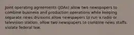 Joint operating agreements (JOAs) allow two newspapers to combine business and production operations while keeping separate news divisions allow newspapers to run a radio or television station. allow two newspapers to combine news staffs. violate federal law.