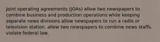 Joint operating agreements (JOAs) allow two newspapers to combine business and production operations while keeping separate news divisions allow newspapers to run a radio or television station. allow two newspapers to combine news staffs. violate federal law.