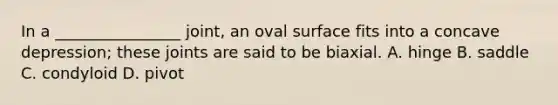 In a ________________ joint, an oval surface fits into a concave depression; these joints are said to be biaxial. A. hinge B. saddle C. condyloid D. pivot