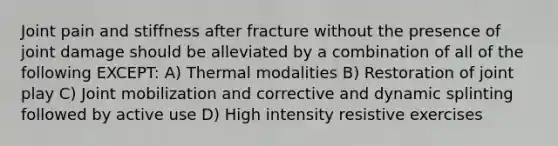 Joint pain and stiffness after fracture without the presence of joint damage should be alleviated by a combination of all of the following EXCEPT: A) Thermal modalities B) Restoration of joint play C) Joint mobilization and corrective and dynamic splinting followed by active use D) High intensity resistive exercises