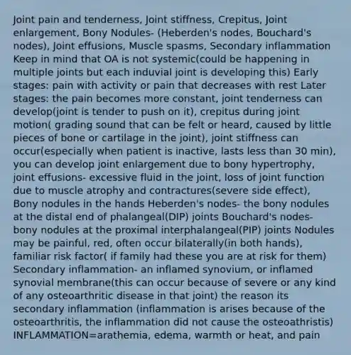 Joint pain and tenderness, Joint stiffness, Crepitus, Joint enlargement, Bony Nodules- (Heberden's nodes, Bouchard's nodes), Joint effusions, Muscle spasms, Secondary inflammation Keep in mind that OA is not systemic(could be happening in multiple joints but each induvial joint is developing this) Early stages: pain with activity or pain that decreases with rest Later stages: the pain becomes more constant, joint tenderness can develop(joint is tender to push on it), crepitus during joint motion( grading sound that can be felt or heard, caused by little pieces of bone or cartilage in the joint), joint stiffness can occur(especially when patient is inactive, lasts less than 30 min), you can develop joint enlargement due to bony hypertrophy, joint effusions- excessive fluid in the joint, loss of joint function due to muscle atrophy and contractures(severe side effect), Bony nodules in the hands Heberden's nodes- the bony nodules at the distal end of phalangeal(DIP) joints Bouchard's nodes- bony nodules at the proximal interphalangeal(PIP) joints Nodules may be painful, red, often occur bilaterally(in both hands), familiar risk factor( if family had these you are at risk for them) Secondary inflammation- an inflamed synovium, or inflamed synovial membrane(this can occur because of severe or any kind of any osteoarthritic disease in that joint) the reason its secondary inflammation (inflammation is arises because of the osteoarthritis, the inflammation did not cause the osteoathristis) INFLAMMATION=arathemia, edema, warmth or heat, and pain