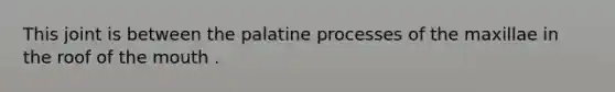 This joint is between the palatine processes of the maxillae in the roof of the mouth .