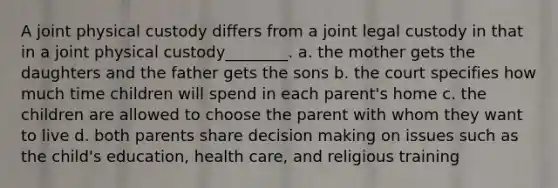 A joint physical custody differs from a joint legal custody in that in a joint physical custody________. a. the mother gets the daughters and the father gets the sons b. the court specifies how much time children will spend in each parent's home c. the children are allowed to choose the parent with whom they want to live d. both parents share decision making on issues such as the child's education, health care, and religious training