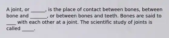 A joint, or ______, is the place of contact between bones, between bone and _______, or between bones and teeth. Bones are said to ____ with each other at a joint. The scientific study of joints is called _____.