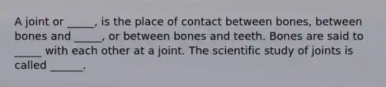 A joint or _____, is the place of contact between bones, between bones and _____, or between bones and teeth. Bones are said to _____ with each other at a joint. The scientific study of joints is called ______.