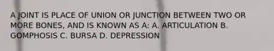 A JOINT IS PLACE OF UNION OR JUNCTION BETWEEN TWO OR MORE BONES, AND IS KNOWN AS A: A. ARTICULATION B. GOMPHOSIS C. BURSA D. DEPRESSION