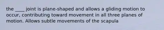 the ____ joint is plane-shaped and allows a gliding motion to occur, contributing toward movement in all three planes of motion. Allows subtle movements of the scapula