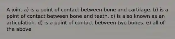 A joint a) is a point of contact between bone and cartilage. b) is a point of contact between bone and teeth. c) is also known as an articulation. d) is a point of contact between two bones. e) all of the above