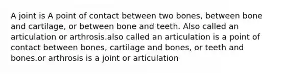 A joint is A point of contact between two bones, between bone and cartilage, or between bone and teeth. Also called an articulation or arthrosis.also called an articulation is a point of contact between bones, cartilage and bones, or teeth and bones.or arthrosis is a joint or articulation