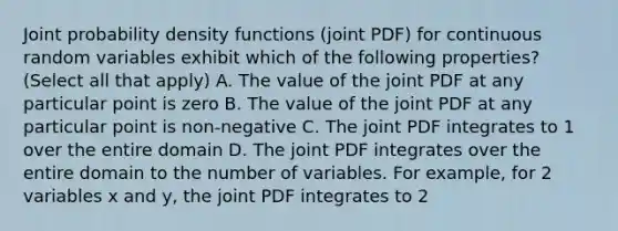 Joint probability density functions (joint PDF) for continuous random variables exhibit which of the following properties? (Select all that apply) A. The value of the joint PDF at any particular point is zero B. The value of the joint PDF at any particular point is non-negative C. The joint PDF integrates to 1 over the entire domain D. The joint PDF integrates over the entire domain to the number of variables. For example, for 2 variables x and y, the joint PDF integrates to 2